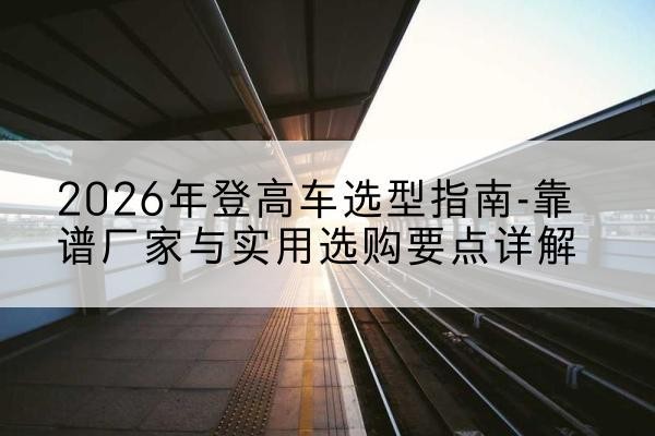 措美登高车厂家推荐-2026年登高车选型指南-靠谱厂家与实用选购要点详解