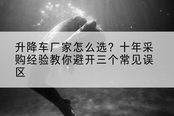 措美升降车厂家-怎么选?十年采购经验教你避开三个常见误区