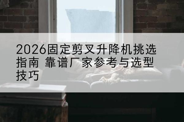 措美固定剪叉升降机厂家推荐-2026固定剪叉升降机挑选指南 靠谱厂家参考与选型技巧