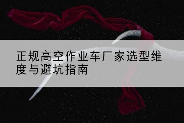 措美高空作业车厂家-正规选型维度与避坑指南