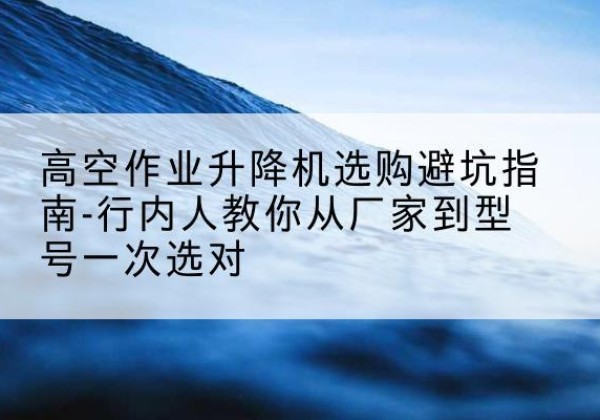措美升降平台厂家-高空作业升降机选购避坑指南-行内人教你从厂家到型号一次选对
