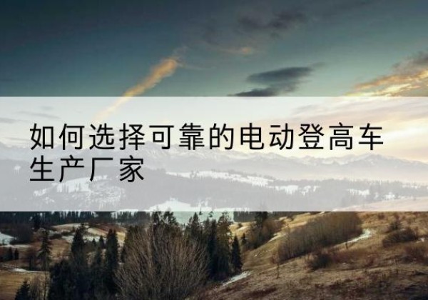 措美电动登高车厂家-如何选择可靠的电动登高车生产厂家