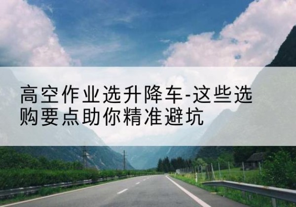 措美升降车厂家-高空作业选升降车-这些选购要点助你*避坑