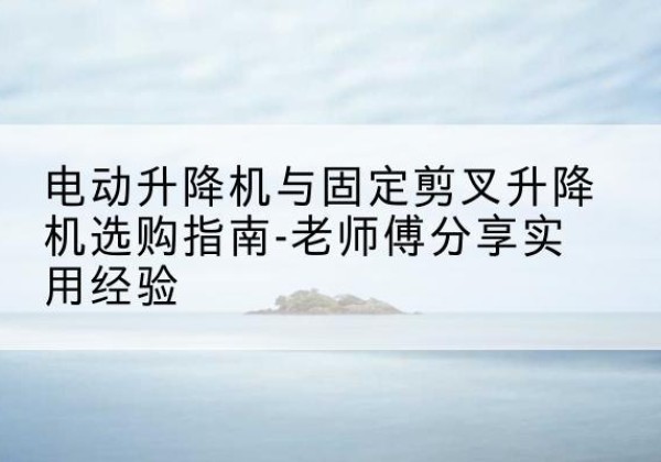 措美电动升降机怎么选-电动升降机与固定剪叉升降机选购指南-老师傅分享实用经验