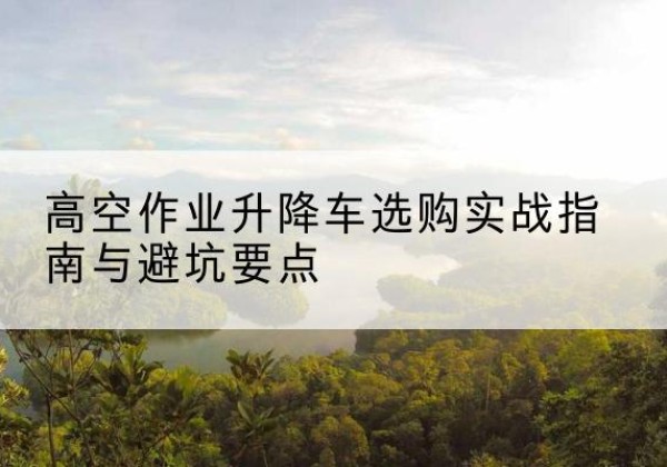 措美升降车怎么选-高空作业升降车选购实战指南与避坑要点