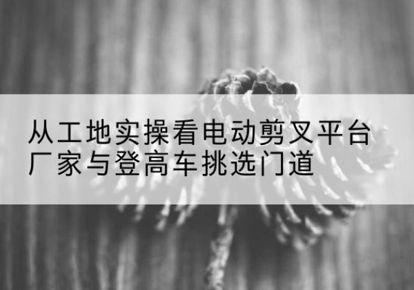措美电动剪叉升降平台厂家-从工地实操看电动剪叉平台厂家与登高车挑选门道