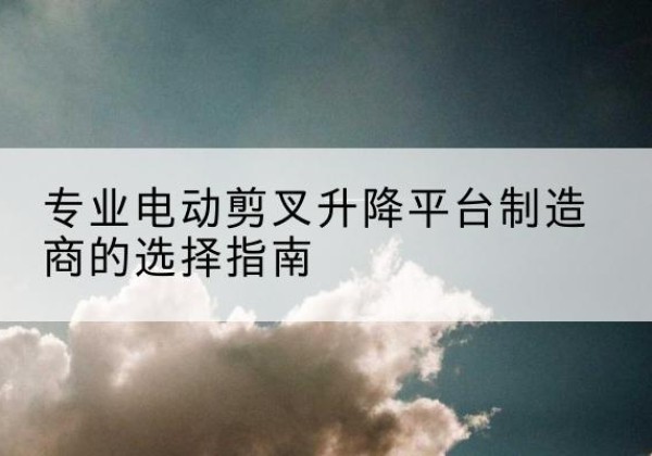 措美电动剪叉升降平台厂家-专业电动剪叉升降平台制造商的选择指南