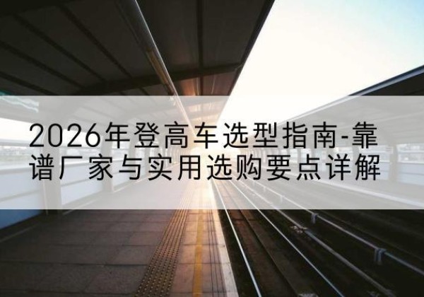 措美登高车厂家推荐-2026年登高车选型指南-靠谱厂家与实用选购要点详解